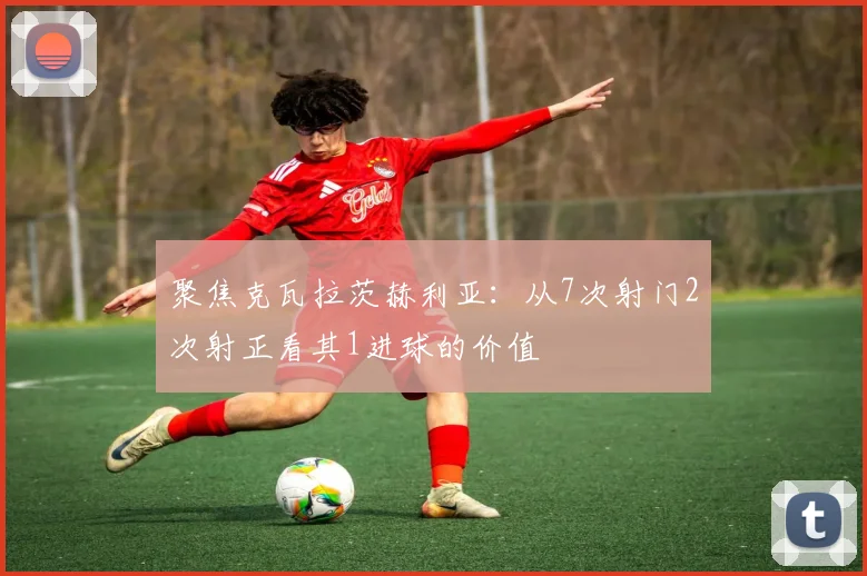 聚焦克瓦拉茨赫利亚:从7次射门2次射正看其1进球的价值