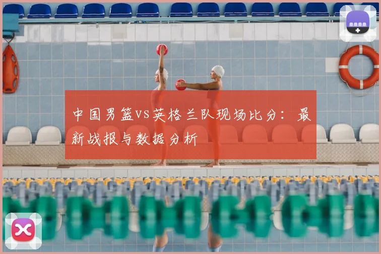 中国男篮vs英格兰队现场比分:最新战报与数据分析