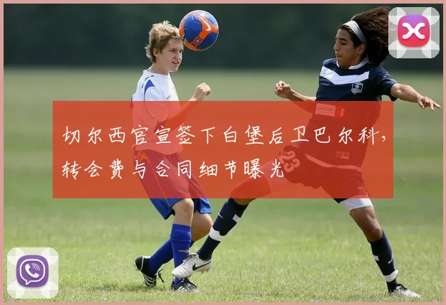 切尔西官宣签下白堡后卫巴尔科，转会费与合同细节曝光