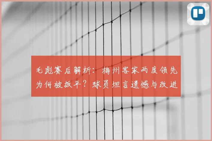 毛彪赛后解析：梅州客家两度领先为何被扳平？球员坦言遗憾与改进方向