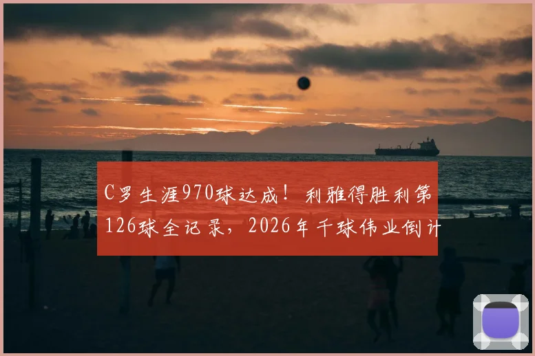 C罗生涯970球达成!利雅得胜利第126球全记录,2026年千球伟业倒计时分析
