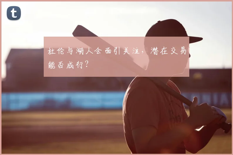 杜伦与湖人会面引关注,潜在交易能否成行?