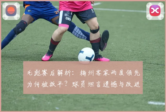 毛彪赛后解析:梅州客家两度领先为何被扳平?球员坦言遗憾与改进方向