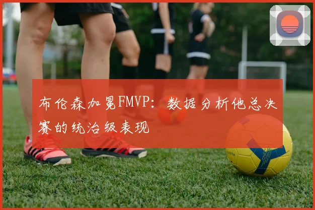 布伦森加冕FMVP:数据分析他总决赛的统治级表现