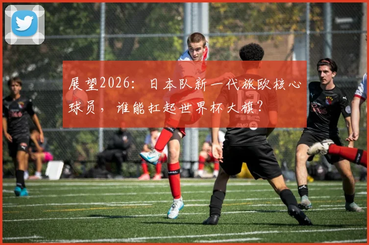 展望2026：日本队新一代旅欧核心球员，谁能扛起世界杯大旗？