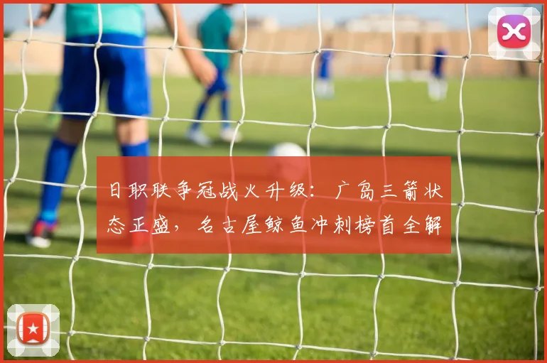 日职联争冠战火升级：广岛三箭状态正盛，名古屋鲸鱼冲刺榜首全解析
