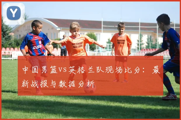 中国男篮vs英格兰队现场比分:最新战报与数据分析