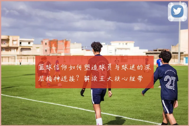 篮球信仰如何塑造球员与球迷的深层精神连接?解读五大核心纽带