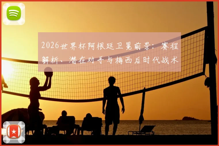 2026世界杯阿根廷卫冕前景:赛程解析、潜在对手与梅西后时代战术布局