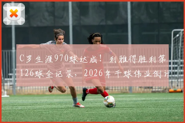 C罗生涯970球达成!利雅得胜利第126球全记录,2026年千球伟业倒计时分析