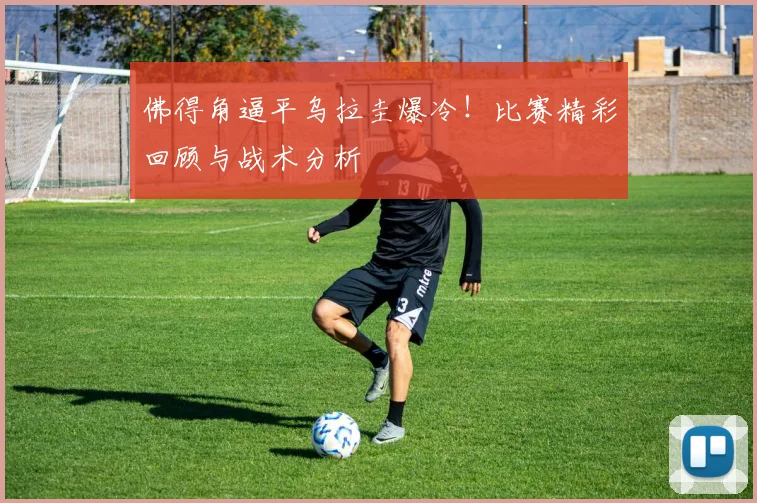 佛得角逼平乌拉圭爆冷!比赛精彩回顾与战术分析